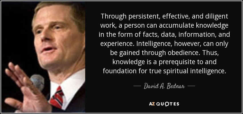 Through persistent, effective, and diligent work, a person can accumulate knowledge in the form of facts, data, information, and experience. Intelligence, however, can only be gained through obedience. Thus, knowledge is a prerequisite to and foundation for true spiritual intelligence. - David A. Bednar