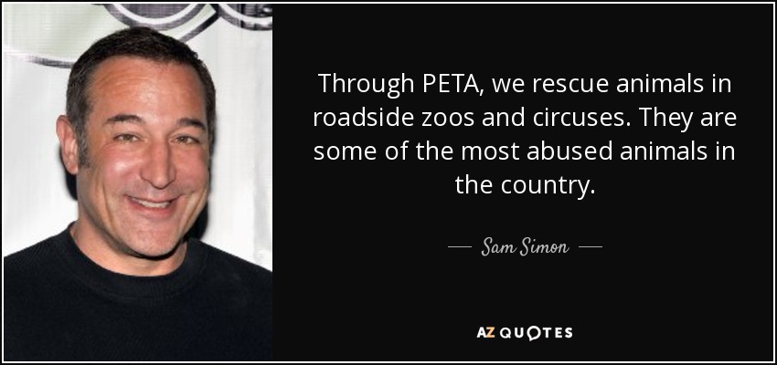 Through PETA, we rescue animals in roadside zoos and circuses. They are some of the most abused animals in the country. - Sam Simon