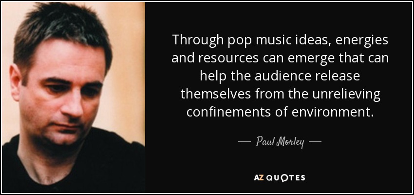 Through pop music ideas, energies and resources can emerge that can help the audience release themselves from the unrelieving confinements of environment. - Paul Morley