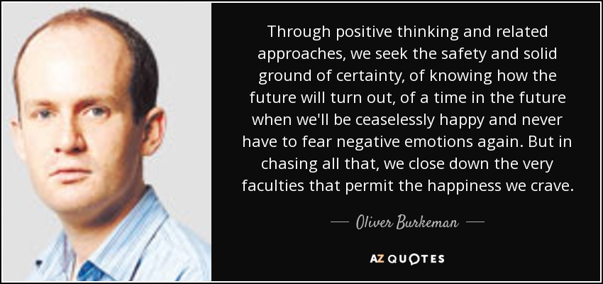 Through positive thinking and related approaches, we seek the safety and solid ground of certainty, of knowing how the future will turn out, of a time in the future when we'll be ceaselessly happy and never have to fear negative emotions again. But in chasing all that, we close down the very faculties that permit the happiness we crave. - Oliver Burkeman