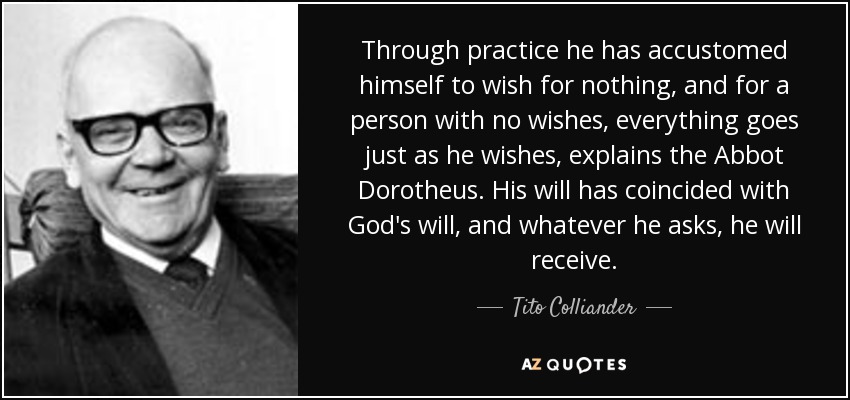 Through practice he has accustomed himself to wish for nothing, and for a person with no wishes, everything goes just as he wishes, explains the Abbot Dorotheus. His will has coincided with God's will, and whatever he asks, he will receive. - Tito Colliander
