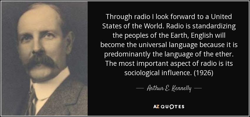Through radio I look forward to a United States of the World. Radio is standardizing the peoples of the Earth, English will become the universal language because it is predominantly the language of the ether. The most important aspect of radio is its sociological influence. (1926) - Arthur E. Kennelly