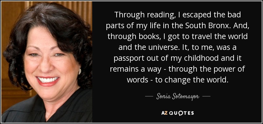 Through reading, I escaped the bad parts of my life in the South Bronx. And, through books, I got to travel the world and the universe. It, to me, was a passport out of my childhood and it remains a way - through the power of words - to change the world. - Sonia Sotomayor