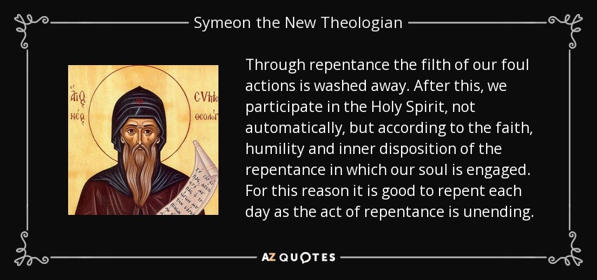 Through repentance the filth of our foul actions is washed away. After this, we participate in the Holy Spirit, not automatically, but according to the faith, humility and inner disposition of the repentance in which our soul is engaged. For this reason it is good to repent each day as the act of repentance is unending. - Symeon the New Theologian