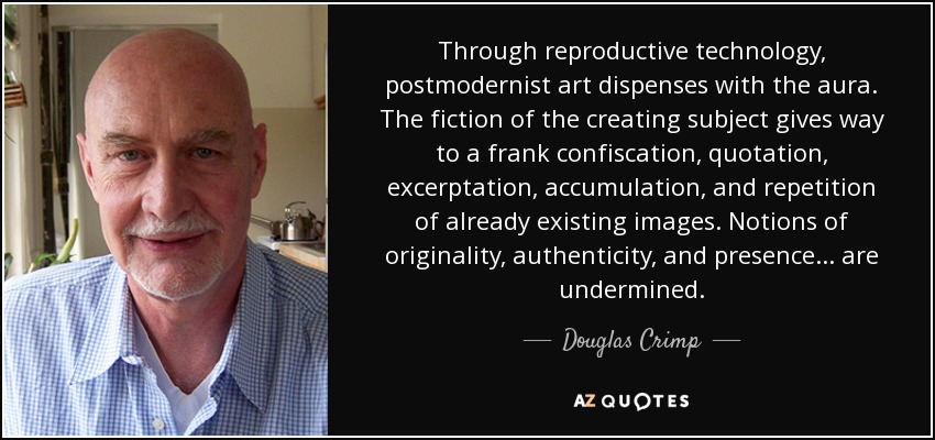 Through reproductive technology, postmodernist art dispenses with the aura. The fiction of the creating subject gives way to a frank confiscation, quotation, excerptation, accumulation, and repetition of already existing images. Notions of originality, authenticity, and presence... are undermined. - Douglas Crimp
