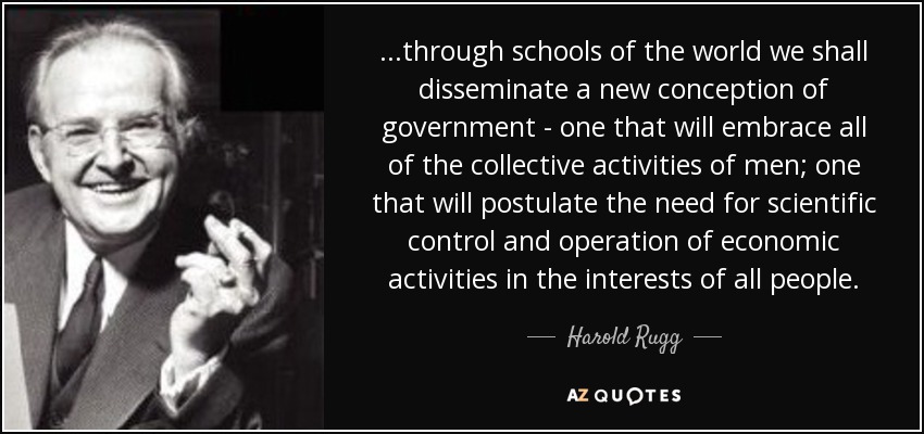 ...through schools of the world we shall disseminate a new conception of government - one that will embrace all of the collective activities of men; one that will postulate the need for scientific control and operation of economic activities in the interests of all people. - Harold Rugg