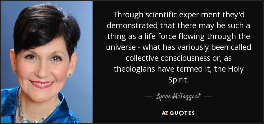 Through scientific experiment they'd demonstrated that there may be such a thing as a life force flowing through the universe - what has variously been called collective consciousness or, as theologians have termed it, the Holy Spirit. - Lynne McTaggart