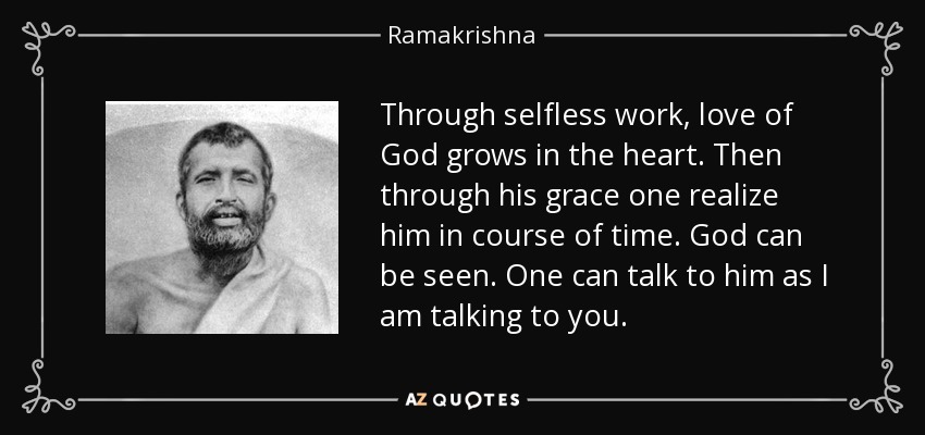 Through selfless work, love of God grows in the heart. Then through his grace one realize him in course of time. God can be seen. One can talk to him as I am talking to you. - Ramakrishna