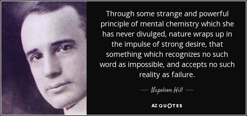 Through some strange and powerful principle of mental chemistry which she has never divulged, nature wraps up in the impulse of strong desire, that something which recognizes no such word as impossible, and accepts no such reality as failure. - Napoleon Hill