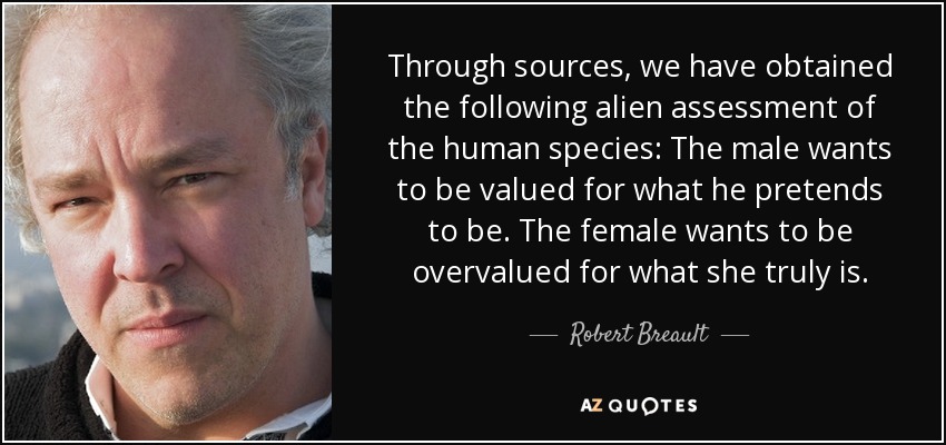 Through sources, we have obtained the following alien assessment of the human species: The male wants to be valued for what he pretends to be. The female wants to be overvalued for what she truly is. - Robert Breault
