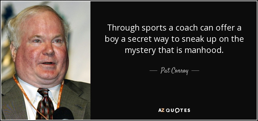 Through sports a coach can offer a boy a secret way to sneak up on the mystery that is manhood. - Pat Conroy