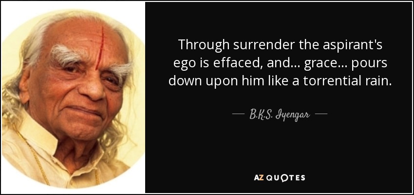 Through surrender the aspirant's ego is effaced, and . . . grace . . . pours down upon him like a torrential rain. - B.K.S. Iyengar
