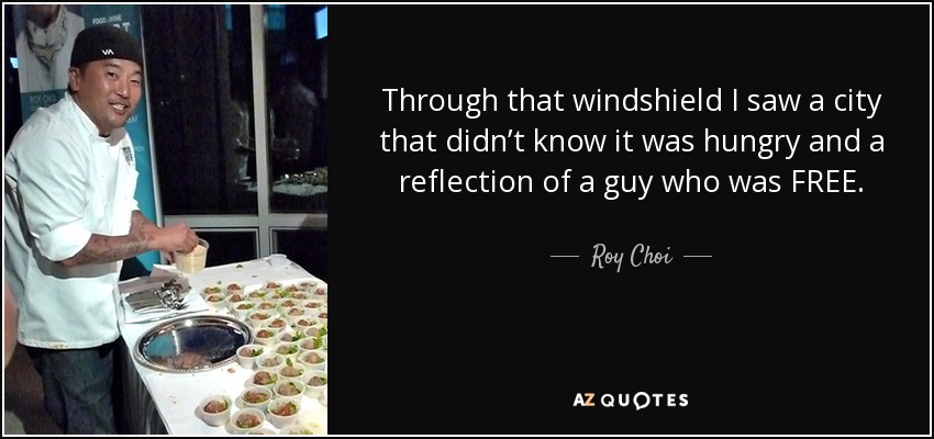 Through that windshield I saw a city that didn’t know it was hungry and a reflection of a guy who was FREE. - Roy Choi