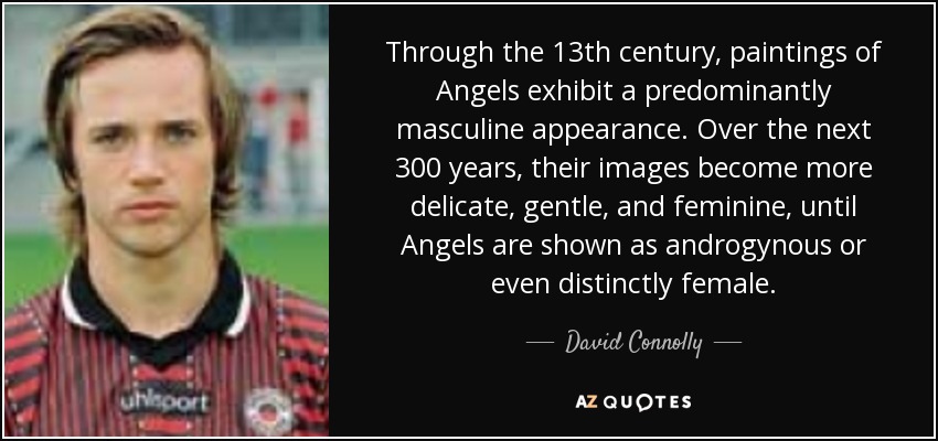 Through the 13th century, paintings of Angels exhibit a predominantly masculine appearance. Over the next 300 years, their images become more delicate, gentle, and feminine, until Angels are shown as androgynous or even distinctly female. - David Connolly