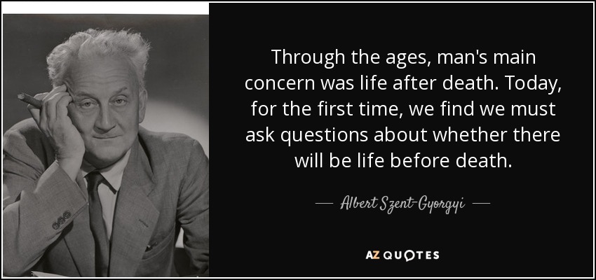 Through the ages, man's main concern was life after death. Today, for the first time, we find we must ask questions about whether there will be life before death. - Albert Szent-Gyorgyi