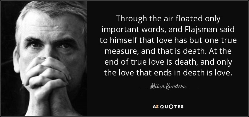 Through the air floated only important words, and Flajsman said to himself that love has but one true measure, and that is death. At the end of true love is death, and only the love that ends in death is love. - Milan Kundera