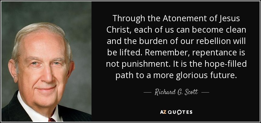 Through the Atonement of Jesus Christ, each of us can become clean and the burden of our rebellion will be lifted. Remember, repentance is not punishment. It is the hope-filled path to a more glorious future. - Richard G. Scott