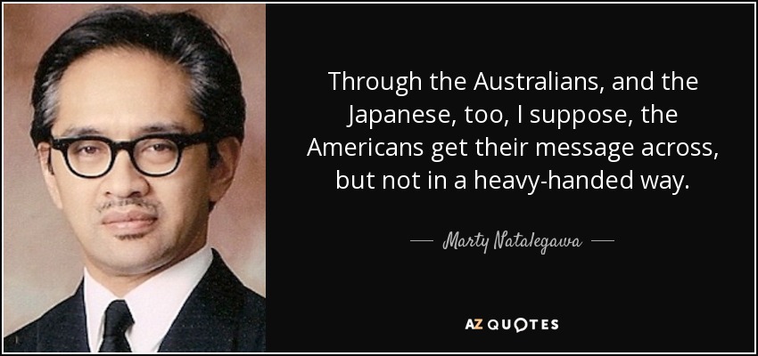 Through the Australians, and the Japanese, too, I suppose, the Americans get their message across, but not in a heavy-handed way. - Marty Natalegawa