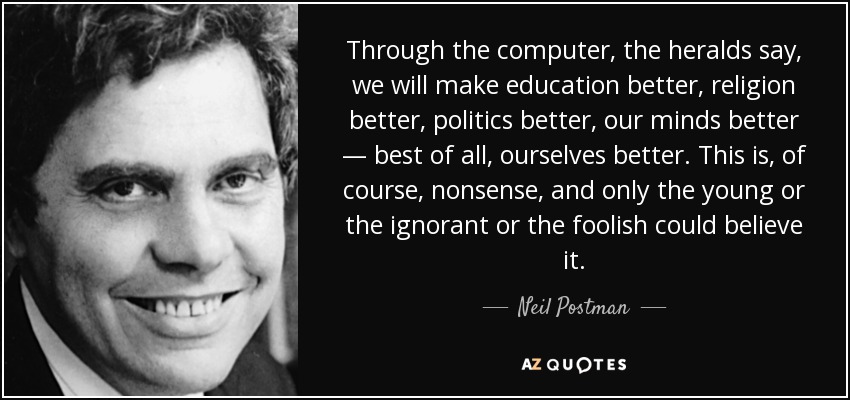 Through the computer, the heralds say, we will make education better, religion better, politics better, our minds better — best of all, ourselves better. This is, of course, nonsense, and only the young or the ignorant or the foolish could believe it. - Neil Postman