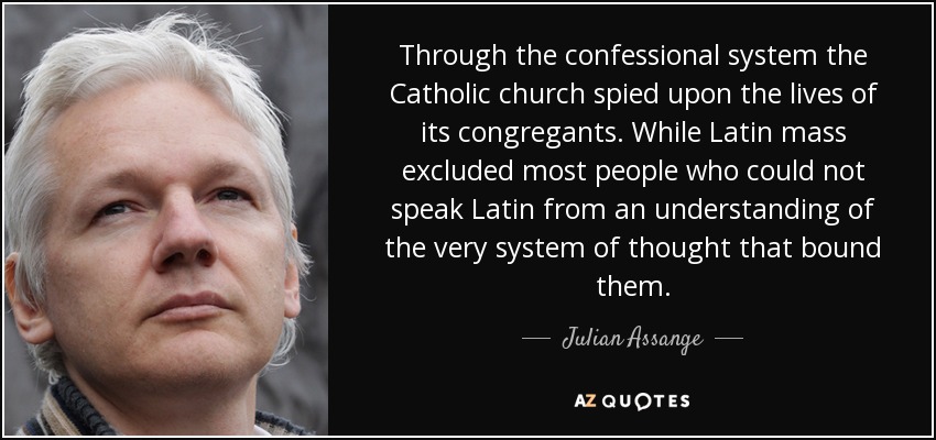 Through the confessional system the Catholic church spied upon the lives of its congregants. While Latin mass excluded most people who could not speak Latin from an understanding of the very system of thought that bound them. - Julian Assange