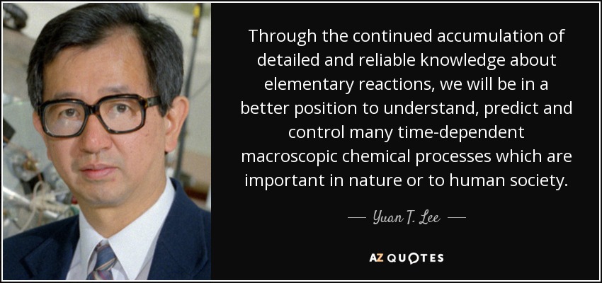 Through the continued accumulation of detailed and reliable knowledge about elementary reactions, we will be in a better position to understand, predict and control many time-dependent macroscopic chemical processes which are important in nature or to human society. - Yuan T. Lee