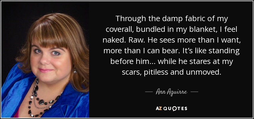 Through the damp fabric of my coverall, bundled in my blanket, I feel naked. Raw. He sees more than I want, more than I can bear. It’s like standing before him ... while he stares at my scars, pitiless and unmoved. - Ann Aguirre