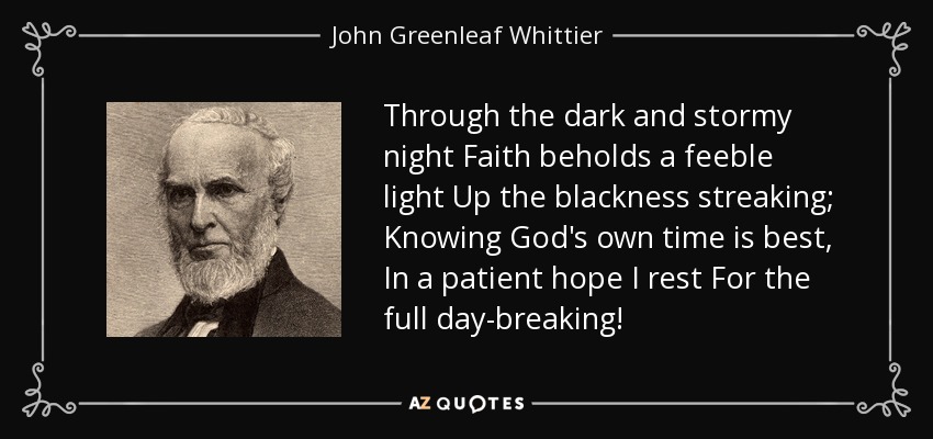 Through the dark and stormy night Faith beholds a feeble light Up the blackness streaking; Knowing God's own time is best, In a patient hope I rest For the full day-breaking! - John Greenleaf Whittier