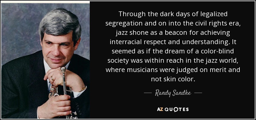 Through the dark days of legalized segregation and on into the civil rights era, jazz shone as a beacon for achieving interracial respect and understanding. It seemed as if the dream of a color-blind society was within reach in the jazz world, where musicians were judged on merit and not skin color. - Randy Sandke