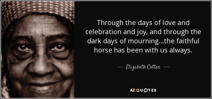 Through the days of love and celebration and joy, and through the dark days of mourning...the faithful horse has been with us always. - Elizabeth Cotten