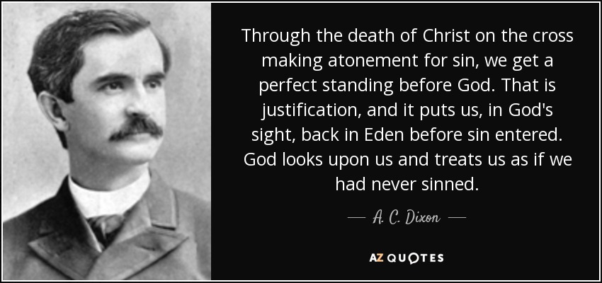Through the death of Christ on the cross making atonement for sin, we get a perfect standing before God. That is justification, and it puts us, in God's sight, back in Eden before sin entered. God looks upon us and treats us as if we had never sinned. - A. C. Dixon