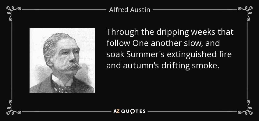 Through the dripping weeks that follow One another slow, and soak Summer's extinguished fire and autumn's drifting smoke. - Alfred Austin
