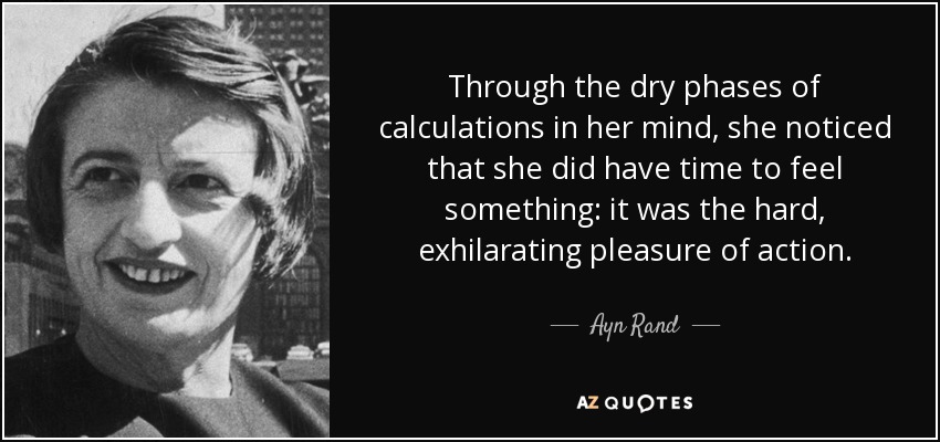 Through the dry phases of calculations in her mind, she noticed that she did have time to feel something: it was the hard, exhilarating pleasure of action. - Ayn Rand