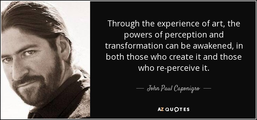 Through the experience of art, the powers of perception and transformation can be awakened, in both those who create it and those who re-perceive it. - John Paul Caponigro