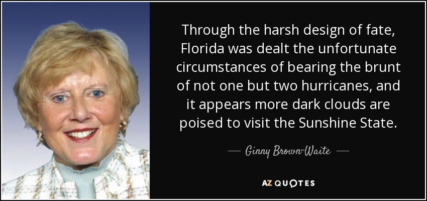 Through the harsh design of fate, Florida was dealt the unfortunate circumstances of bearing the brunt of not one but two hurricanes, and it appears more dark clouds are poised to visit the Sunshine State. - Ginny Brown-Waite