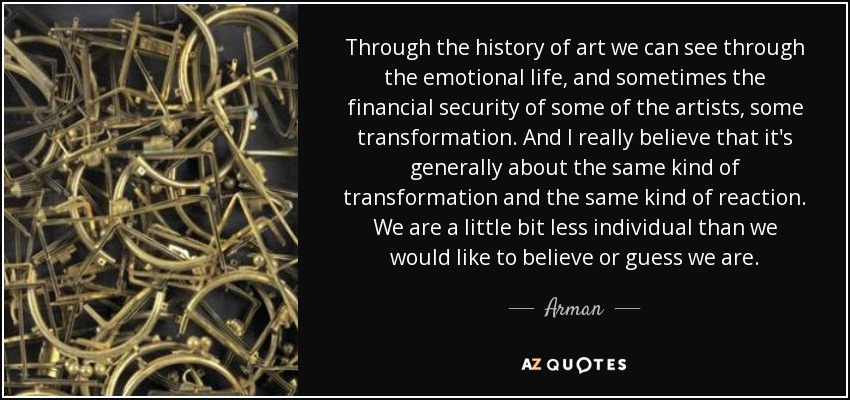 Through the history of art we can see through the emotional life, and sometimes the financial security of some of the artists, some transformation. And I really believe that it's generally about the same kind of transformation and the same kind of reaction. We are a little bit less individual than we would like to believe or guess we are. - Arman