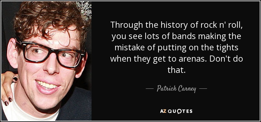 Through the history of rock n' roll, you see lots of bands making the mistake of putting on the tights when they get to arenas. Don't do that. - Patrick Carney