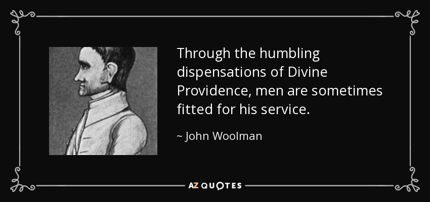 Through the humbling dispensations of Divine Providence, men are sometimes fitted for his service. - John Woolman