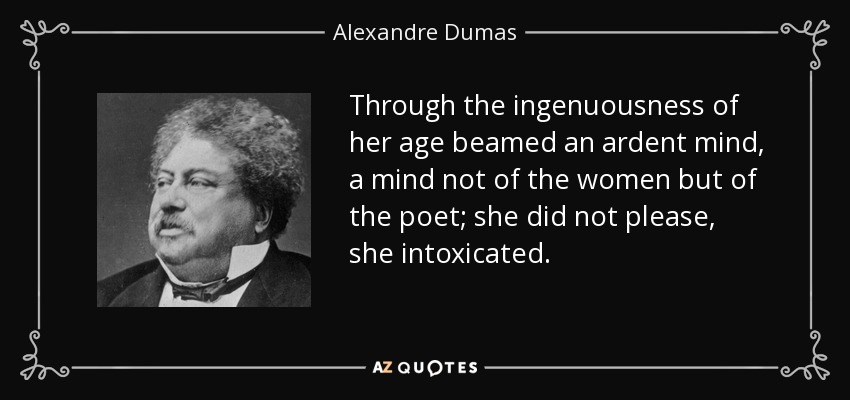 Through the ingenuousness of her age beamed an ardent mind, a mind not of the women but of the poet; she did not please, she intoxicated. - Alexandre Dumas