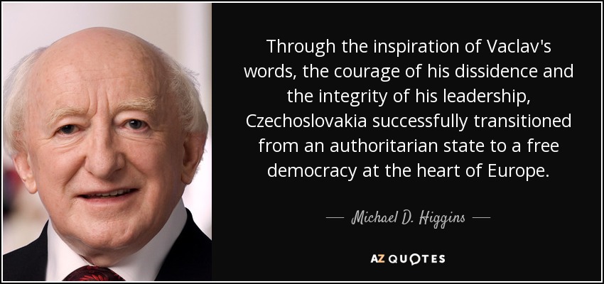 Through the inspiration of Vaclav's words, the courage of his dissidence and the integrity of his leadership, Czechoslovakia successfully transitioned from an authoritarian state to a free democracy at the heart of Europe. - Michael D. Higgins