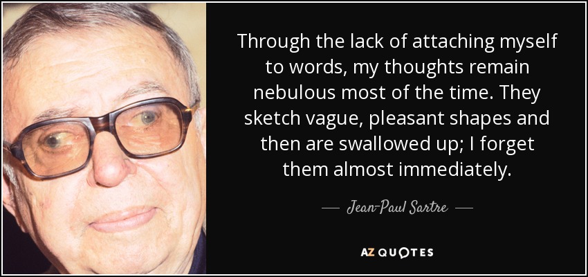 Through the lack of attaching myself to words, my thoughts remain nebulous most of the time. They sketch vague, pleasant shapes and then are swallowed up; I forget them almost immediately. - Jean-Paul Sartre