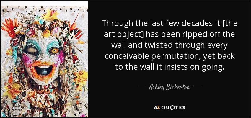 Through the last few decades it [the art object] has been ripped off the wall and twisted through every conceivable permutation, yet back to the wall it insists on going. - Ashley Bickerton