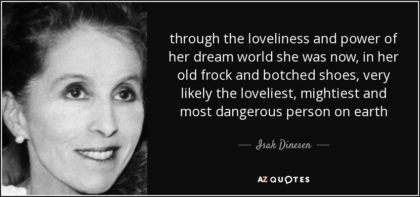 through the loveliness and power of her dream world she was now, in her old frock and botched shoes, very likely the loveliest, mightiest and most dangerous person on earth - Isak Dinesen