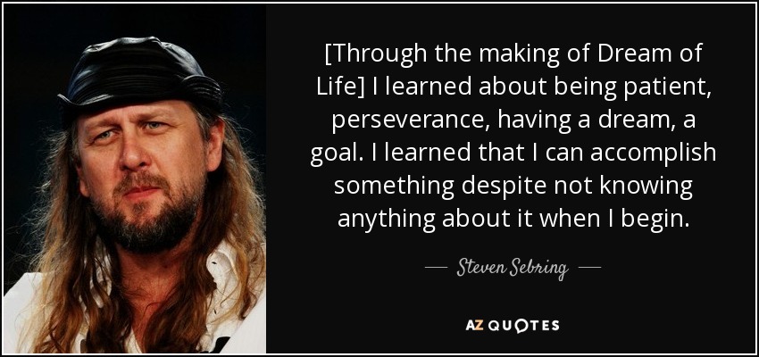 [Through the making of Dream of Life] I learned about being patient, perseverance, having a dream, a goal. I learned that I can accomplish something despite not knowing anything about it when I begin. - Steven Sebring