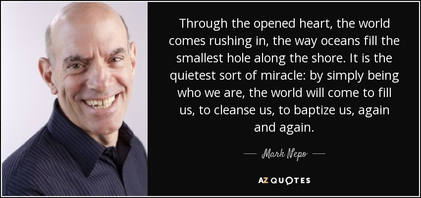 Through the opened heart, the world comes rushing in, the way oceans fill the smallest hole along the shore. It is the quietest sort of miracle: by simply being who we are, the world will come to fill us, to cleanse us, to baptize us, again and again. - Mark Nepo