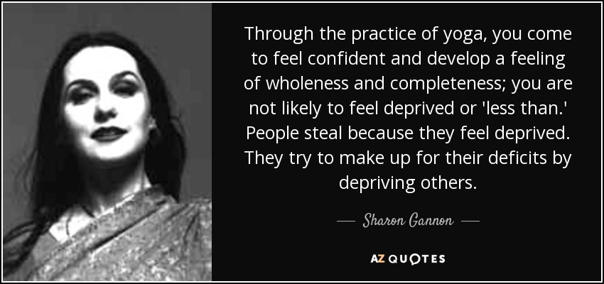 Through the practice of yoga, you come to feel confident and develop a feeling of wholeness and completeness; you are not likely to feel deprived or 'less than.' People steal because they feel deprived. They try to make up for their deficits by depriving others. - Sharon Gannon