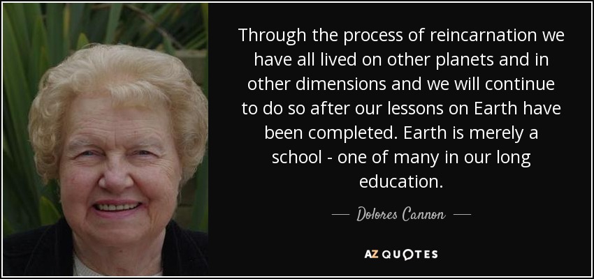 Through the process of reincarnation we have all lived on other planets and in other dimensions and we will continue to do so after our lessons on Earth have been completed. Earth is merely a school - one of many in our long education. - Dolores Cannon