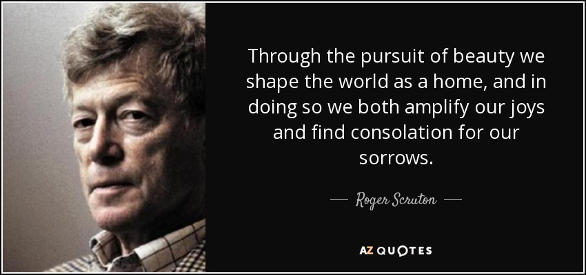 Through the pursuit of beauty we shape the world as a home, and in doing so we both amplify our joys and find consolation for our sorrows. - Roger Scruton