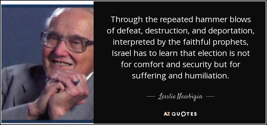 Through the repeated hammer blows of defeat, destruction, and deportation, interpreted by the faithful prophets, Israel has to learn that election is not for comfort and security but for suffering and humiliation. - Lesslie Newbigin