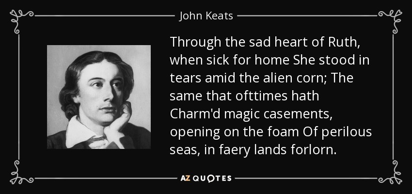 Through the sad heart of Ruth, when sick for home She stood in tears amid the alien corn; The same that ofttimes hath Charm'd magic casements, opening on the foam Of perilous seas, in faery lands forlorn. - John Keats