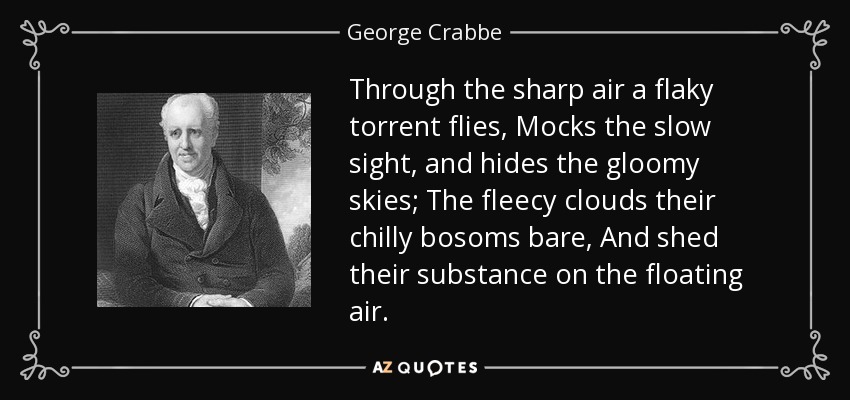 Through the sharp air a flaky torrent flies, Mocks the slow sight, and hides the gloomy skies; The fleecy clouds their chilly bosoms bare, And shed their substance on the floating air. - George Crabbe